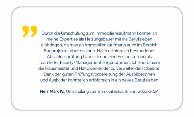 Durch die Umschulung zum Immobilienkaufmann konnte ich meine Expertise als Heizungsbauer mit ins Berufsleben einbringen, da man als Immobilienkaufmann auch im Bereich Bauprojekte arbeiten kann. Nach erfolgreich bestandener Abschlussprüfung habe ich nun eine Festanstellung als Teamleiter Facility-Management angenommen. Ich koordiniere die Hausmeister und Handwerker der zu verwaltenden Objekte. Dank der guten Prüfungsvorbereitung der Ausbilderinnen und Ausbilder konnte ich erfolgreich in ein neues Berufsleben starten. Herr M. W., Umschulung zum Immobilienkaufmann Jahrgang 22/01