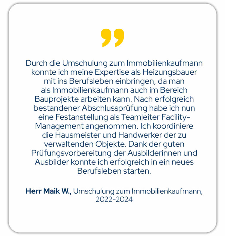 Durch die Umschulung zum Immobilienkaufmann konnte ich meine Expertise als Heizungsbauer mit ins Berufsleben einbringen, da man als Immobilienkaufmann auch im Bereich Bauprojekte arbeiten kann. Nach erfolgreich bestandener Abschlussprüfung habe ich nun eine Festanstellung als Teamleiter Facility-Management angenommen. Ich koordiniere die Hausmeister und Handwerker der zu verwaltenden Objekte. Dank der guten Prüfungsvorbereitung der Ausbilderinnen und Ausbilder konnte ich erfolgreich in ein neues Berufsleben starten. Herr M. W., Umschulung zum Immobilienkaufmann Jahrgang 22/01