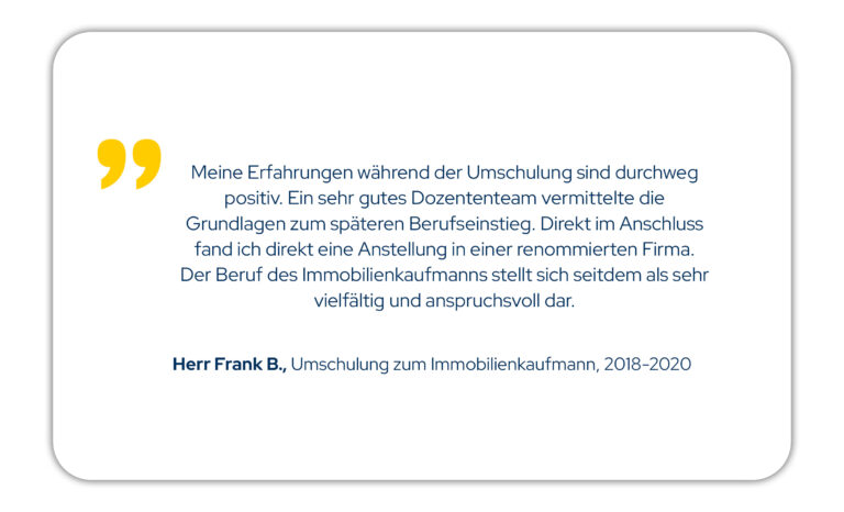 Zitat: Meine Erfahrungen während der Umschulung sind durchweg positiv. Ein sehr gutes Dozententeam vermittelte die Grundlagen zum späteren Berufseinstieg. Direkt im Anschluss fand ich direkt eine Anstellung in einer renommierten Firma. Der Beruf des Immobilienkaufmanns stellt sich seitdem als sehr vielfältig und anspruchsvoll dar. Herr F. B., Umschulung zum Immobilienkaufmann Jahrgang 18/01