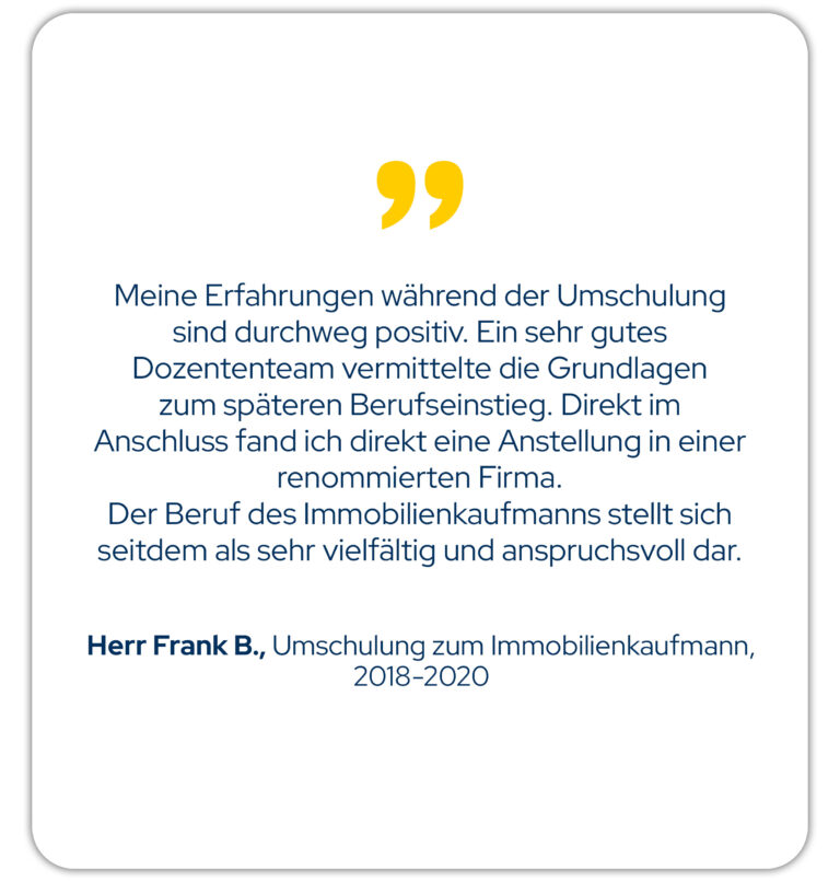 Zitat: Meine Erfahrungen während der Umschulung sind durchweg positiv. Ein sehr gutes Dozententeam vermittelte die Grundlagen zum späteren Berufseinstieg. Direkt im Anschluss fand ich direkt eine Anstellung in einer renommierten Firma. Der Beruf des Immobilienkaufmanns stellt sich seitdem als sehr vielfältig und anspruchsvoll dar. Herr F. B., Umschulung zum Immobilienkaufmann Jahrgang 18/01