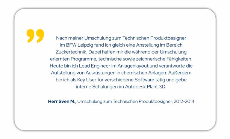 Nach meiner Umschulung zum technischen Produktdesigner im BFW Leipzig fand ich gleich eine Anstellung im Bereich Zuckertechnik. Dabei halfen mir die während der Umschulung erlernten Programme, technische sowie zeichnerische Fähigkeiten. Heute bin ich Lead Engineer im Anlagenlayout und verantworte die Aufstellung von Ausrüstungen in chemischen Anlagen. Außerdem bin ich als Key User für verschiedene Software tätig und gebe interne Schulungen im Autodesk Plant 3D. Herr Sven M., Umschulung zum Technischen Produktdesigner von 2012-2014