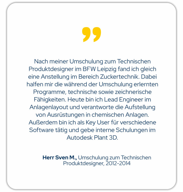 Nach meiner Umschulung zum technischen Produktdesigner im BFW Leipzig fand ich gleich eine Anstellung im Bereich Zuckertechnik. Dabei halfen mir die während der Umschulung erlernten Programme, technische sowie zeichnerische Fähigkeiten. Heute bin ich Lead Engineer im Anlagenlayout und verantworte die Aufstellung von Ausrüstungen in chemischen Anlagen. Außerdem bin ich als Key User für verschiedene Software tätig und gebe interne Schulungen im Autodesk Plant 3D. Herr Sven M., Umschulung zum Technischen Produktdesigner von 2012-2014