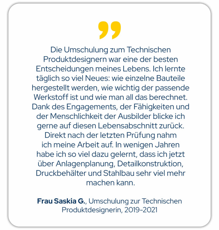 Die Umschulung zum Technischen Produktdesignern war eine der besten Entscheidungen meines Lebens. Ich lernte täglich so viel Neues: wie einzelne Bauteile hergestellt werden, wie wichtig der passende Werkstoff ist und wie man all das berechnet. Dank des Engagements, der Fähigkeiten und der Menschlichkeit der Ausbilder blicke ich gerne auf diesen Lebensabschnitt zurück. Direkt nach der letzten Prüfung nahm ich meine Arbeit auf. In wenigen Jahren habe ich so viel dazu gelernt, dass ich jetzt über Anlagenplanung, Detailkonstruktion, Druckbehälter und Stahlbau sehr viel mehr machen kann. Frau Saskia .G., Umschulung zum Technischen Produktdesigner von 2019-2021